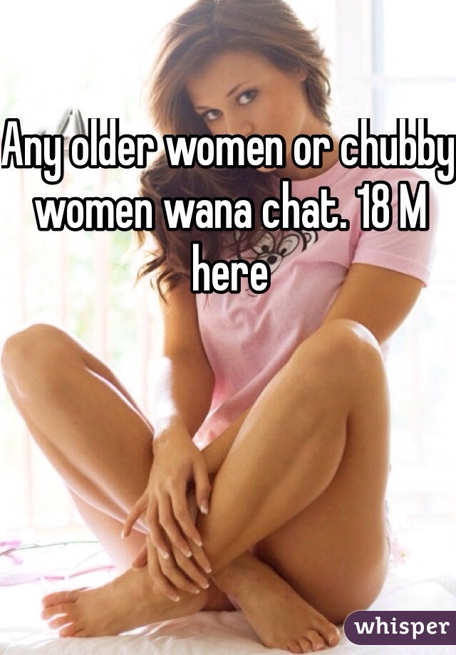 Any older women or chubby women wana chat. 18 M here 