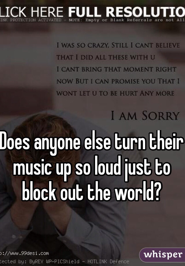 Does anyone else turn their music up so loud just to block out the world? 