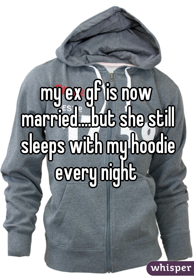 my ex gf is now married....but she still sleeps with my hoodie every night 