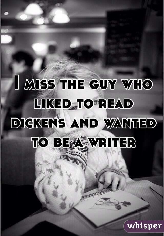 I miss the guy who liked to read dickens and wanted to be a writer 