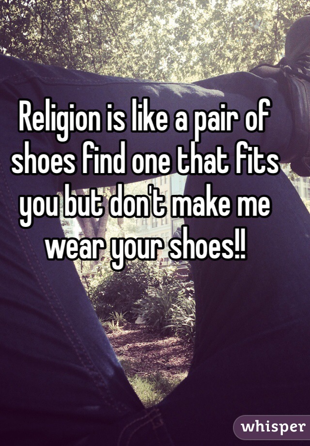 Religion is like a pair of shoes find one that fits you but don't make me wear your shoes!!