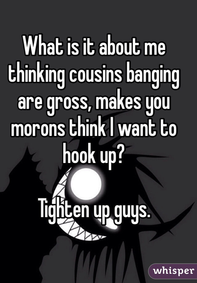 What is it about me thinking cousins banging are gross, makes you morons think I want to hook up?

Tighten up guys.