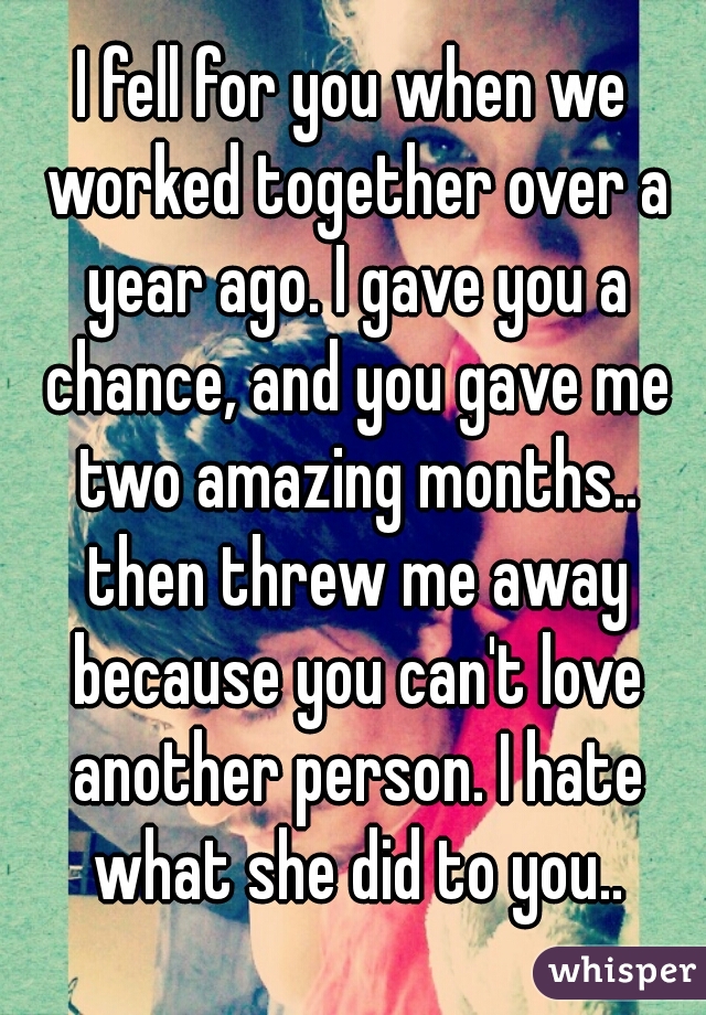 I fell for you when we worked together over a year ago. I gave you a chance, and you gave me two amazing months.. then threw me away because you can't love another person. I hate what she did to you..