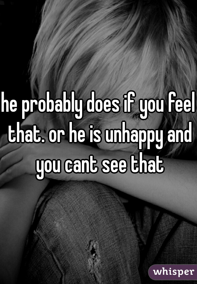 he probably does if you feel that. or he is unhappy and you cant see that