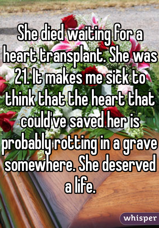 She died waiting for a heart transplant. She was 21. It makes me sick to think that the heart that could've saved her is probably rotting in a grave somewhere. She deserved a life.  
