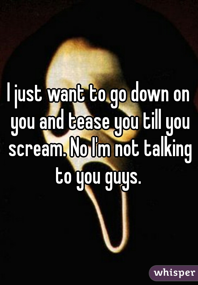 I just want to go down on you and tease you till you scream. No I'm not talking to you guys. 