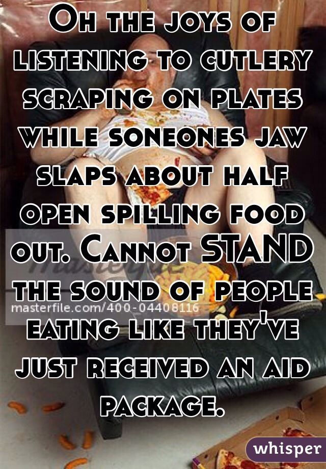 Oh the joys of listening to cutlery scraping on plates while soneones jaw slaps about half open spilling food out. Cannot STAND the sound of people eating like they've just received an aid package.