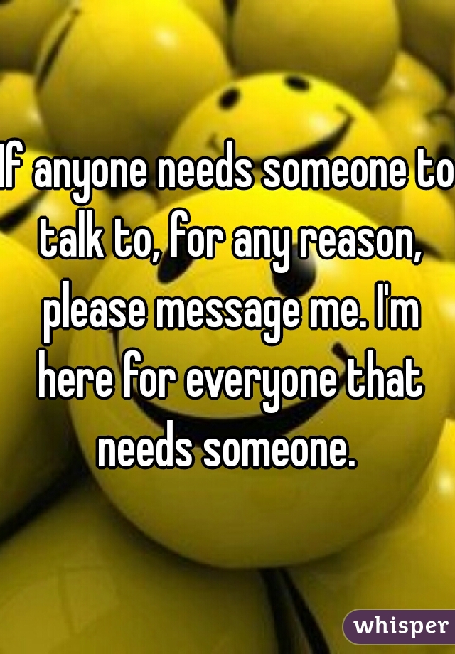 If anyone needs someone to talk to, for any reason, please message me. I'm here for everyone that needs someone. 