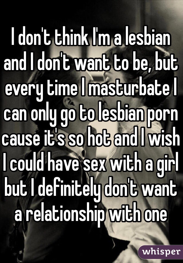 I don't think I'm a lesbian and I don't want to be, but every time I masturbate I can only go to lesbian porn cause it's so hot and I wish I could have sex with a girl but I definitely don't want a relationship with one