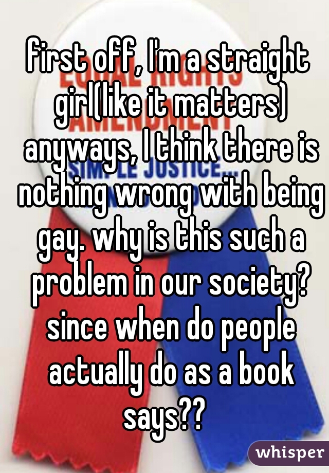first off, I'm a straight girl(like it matters) anyways, I think there is nothing wrong with being gay. why is this such a problem in our society? since when do people actually do as a book says??  