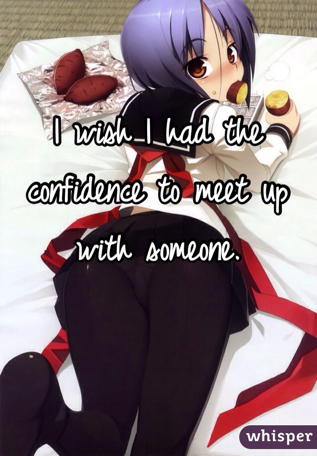 I wish I had the confidence to meet up with someone. 