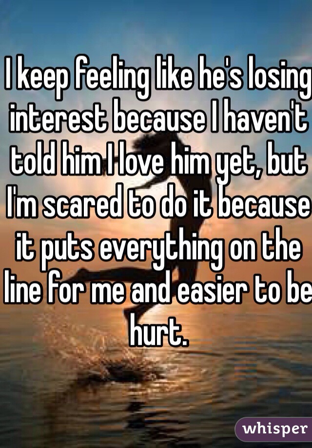 I keep feeling like he's losing interest because I haven't told him I love him yet, but I'm scared to do it because it puts everything on the line for me and easier to be hurt. 