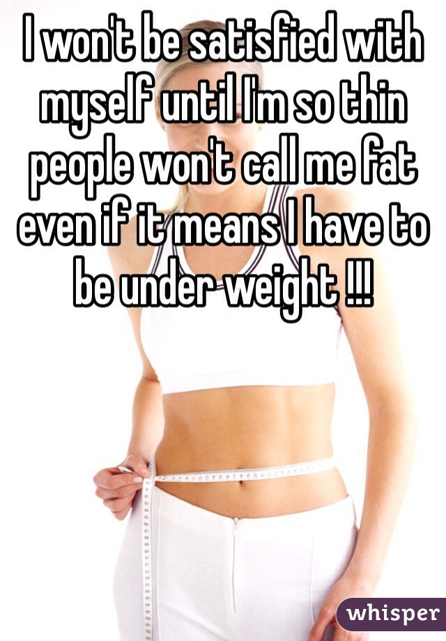 I won't be satisfied with myself until I'm so thin people won't call me fat even if it means I have to be under weight !!!