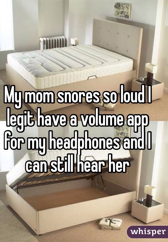 My mom snores so loud I legit have a volume app for my headphones and I can still hear her