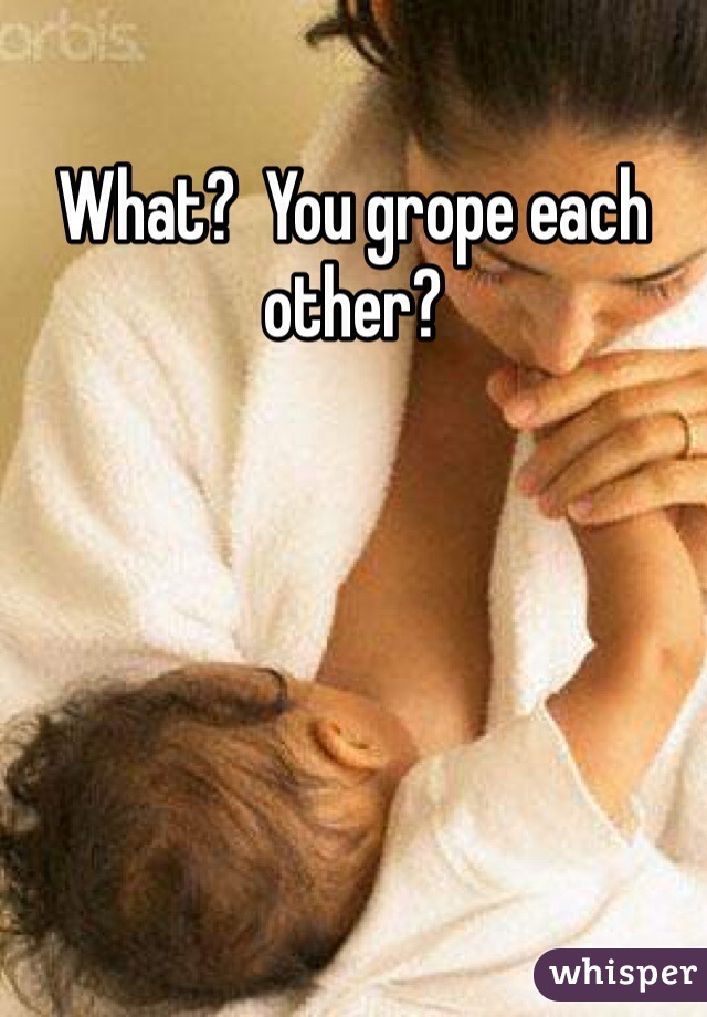 What?  You grope each other?