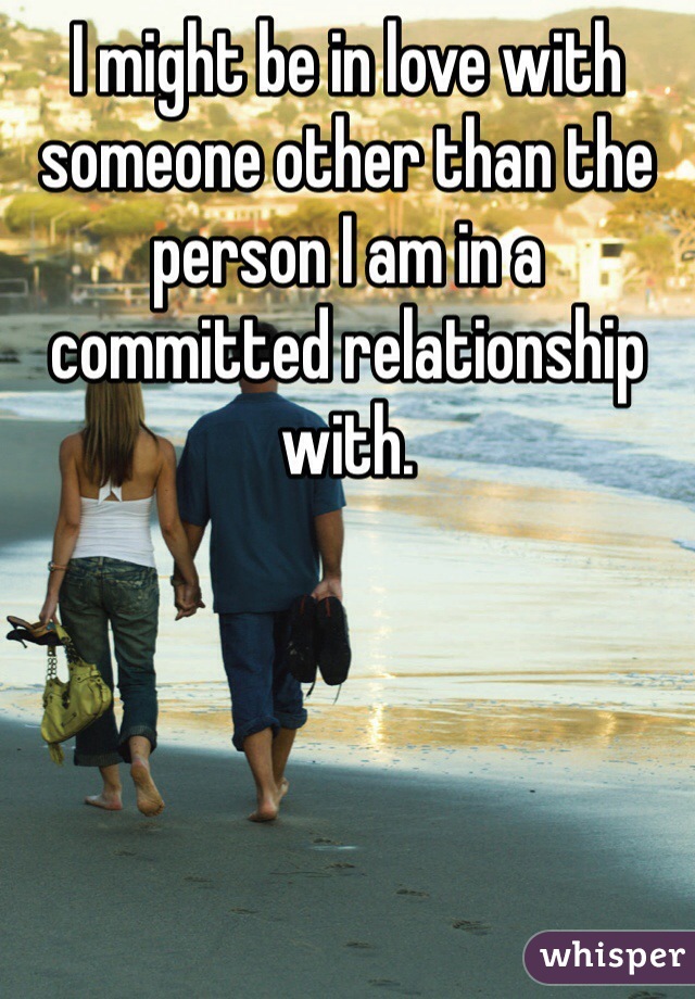 I might be in love with someone other than the person I am in a committed relationship with. 