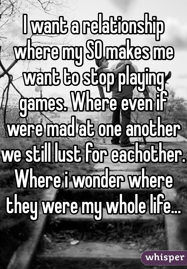 I want a relationship where my SO makes me want to stop playing games. Where even if were mad at one another we still lust for eachother. Where i wonder where they were my whole life...