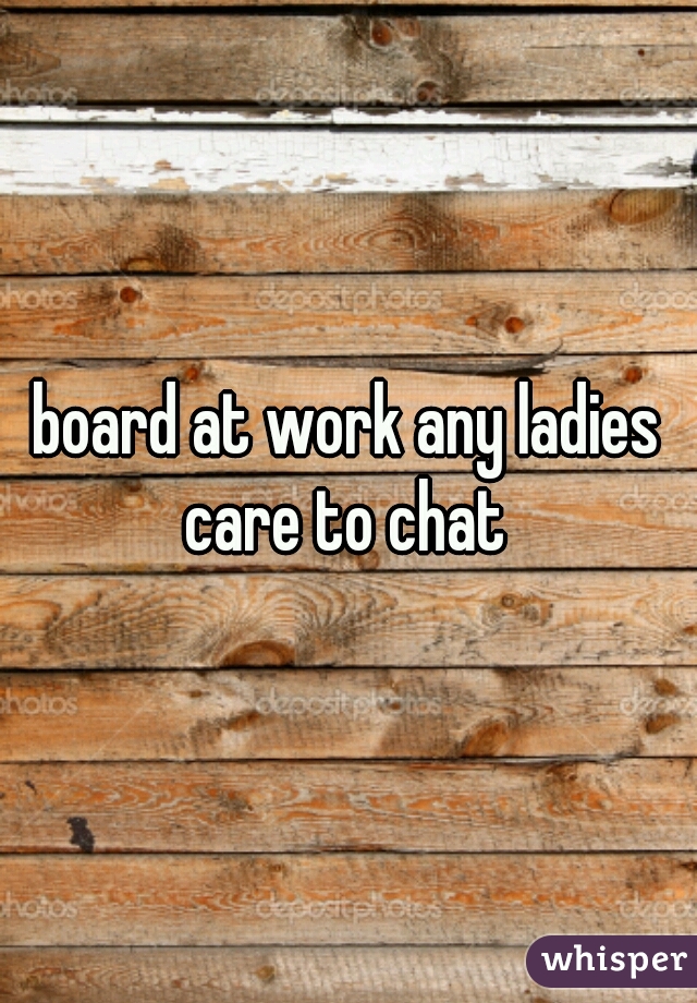 board at work any ladies care to chat 