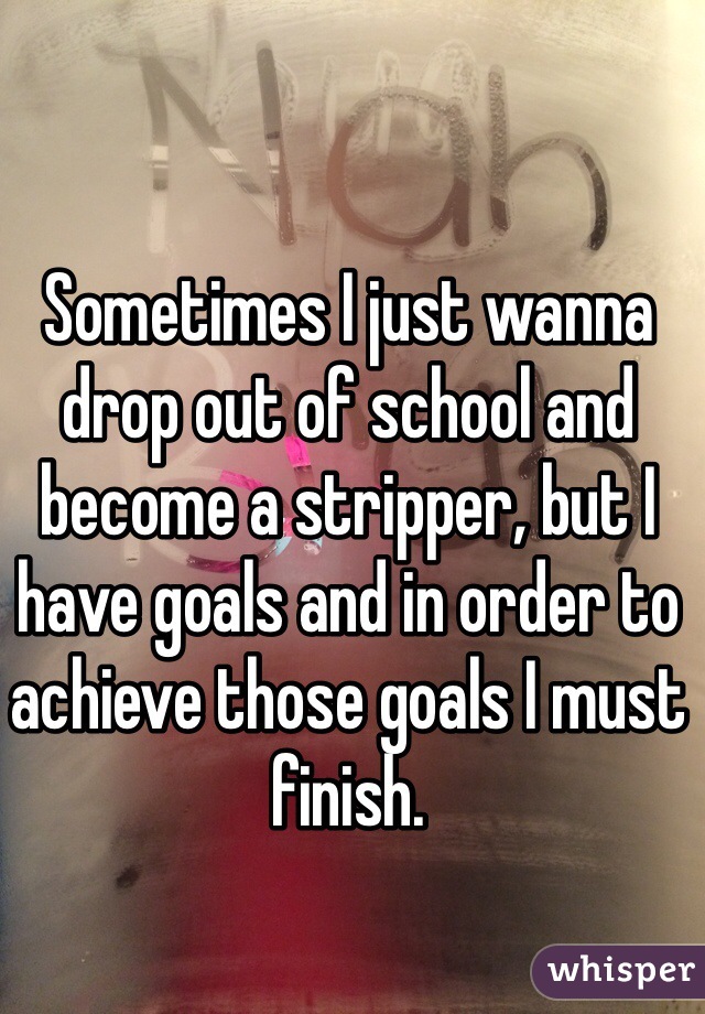 Sometimes I just wanna drop out of school and become a stripper, but I have goals and in order to achieve those goals I must finish. 
