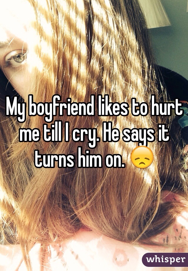 My boyfriend likes to hurt me till I cry. He says it turns him on. 😞