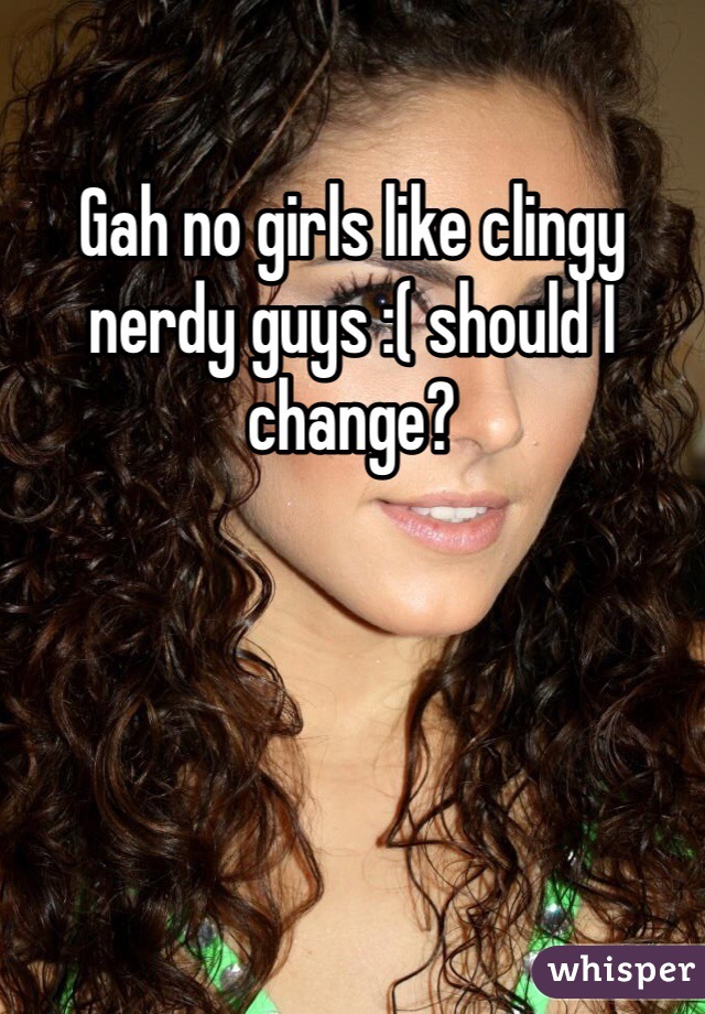 Gah no girls like clingy nerdy guys :( should I change? 