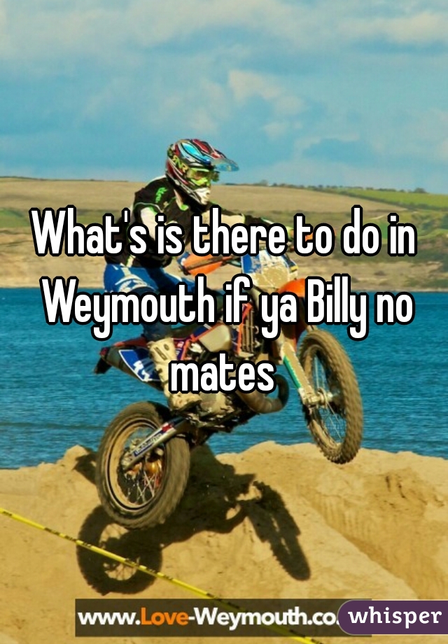What's is there to do in Weymouth if ya Billy no mates 