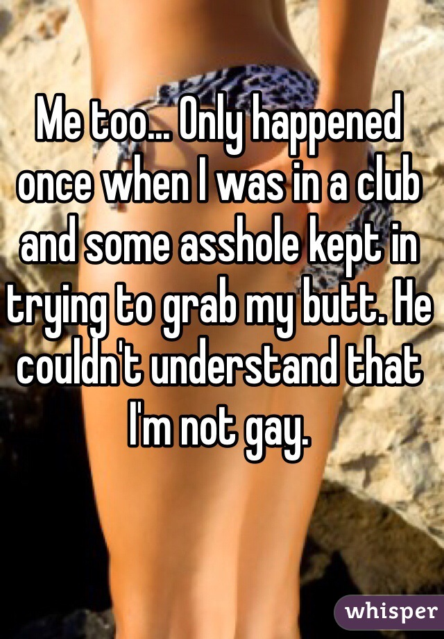 Me too... Only happened once when I was in a club and some asshole kept in trying to grab my butt. He couldn't understand that I'm not gay. 