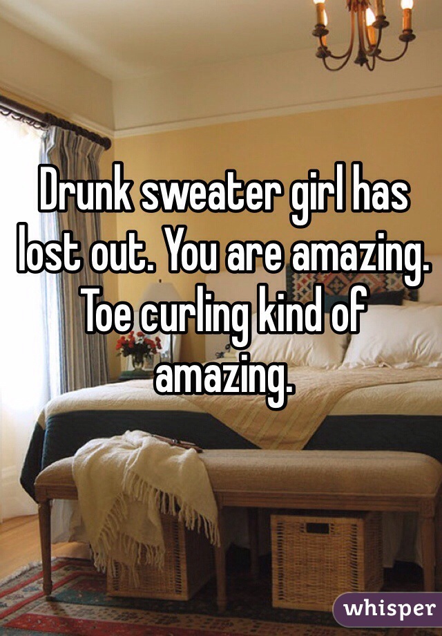 Drunk sweater girl has lost out. You are amazing. Toe curling kind of amazing. 