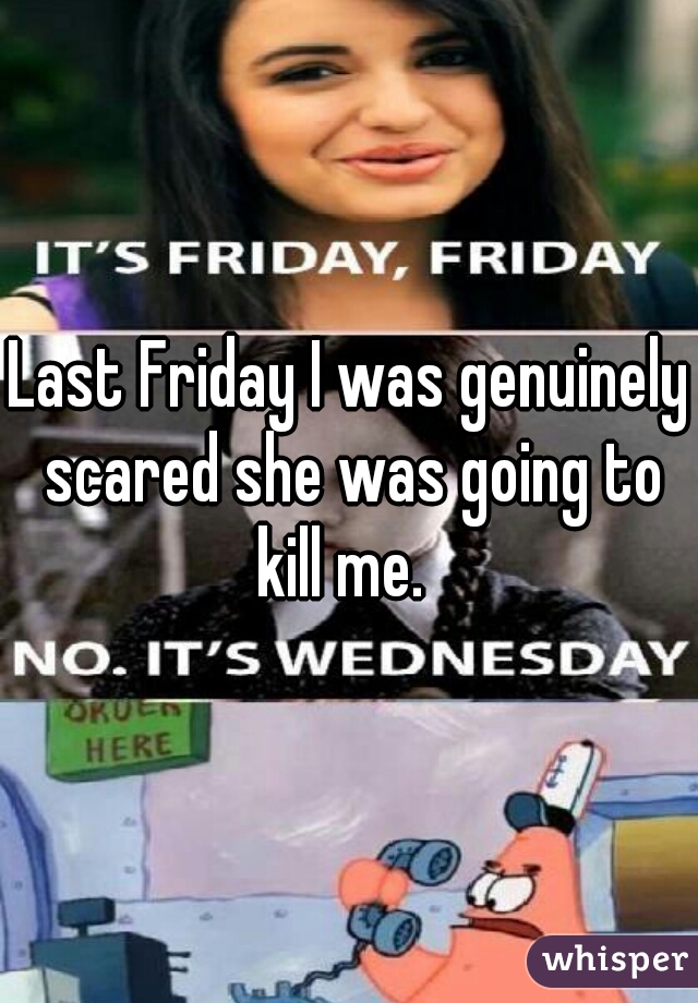 Last Friday I was genuinely scared she was going to kill me.  