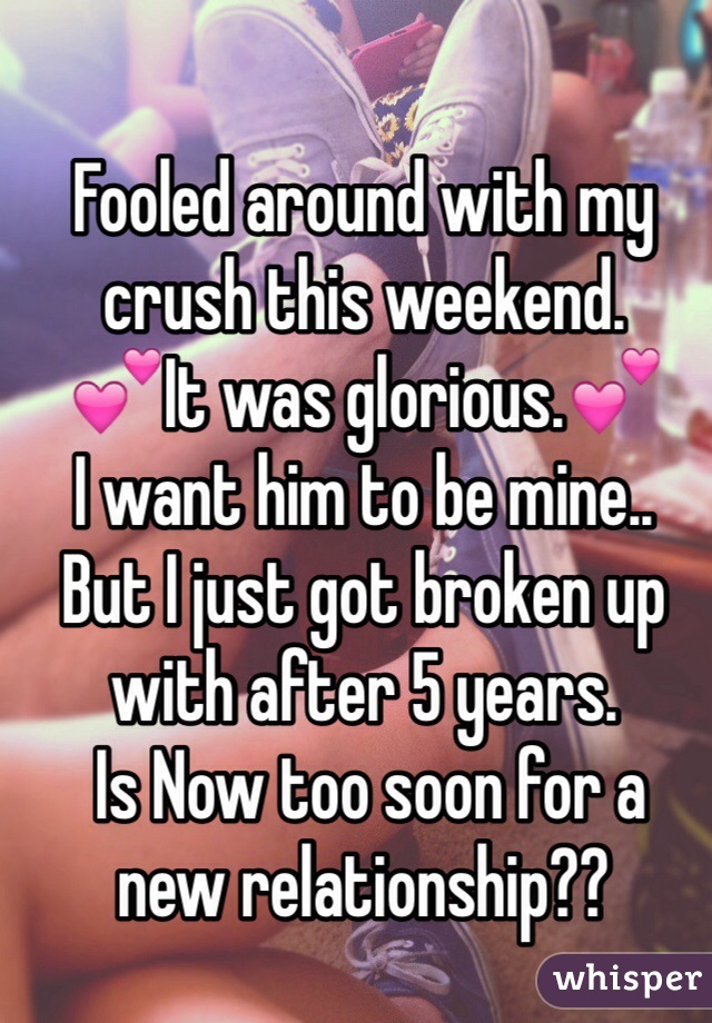 Fooled around with my crush this weekend. 
💕It was glorious.💕
I want him to be mine..
But I just got broken up with after 5 years.
 Is Now too soon for a 
new relationship?? 