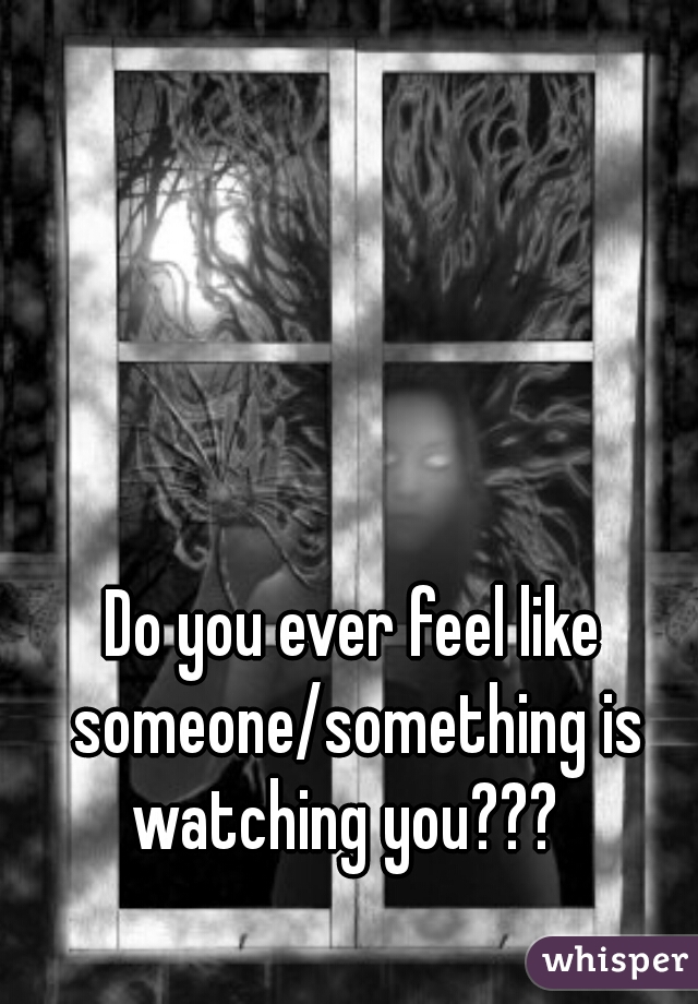 Do you ever feel like someone/something is watching you???  