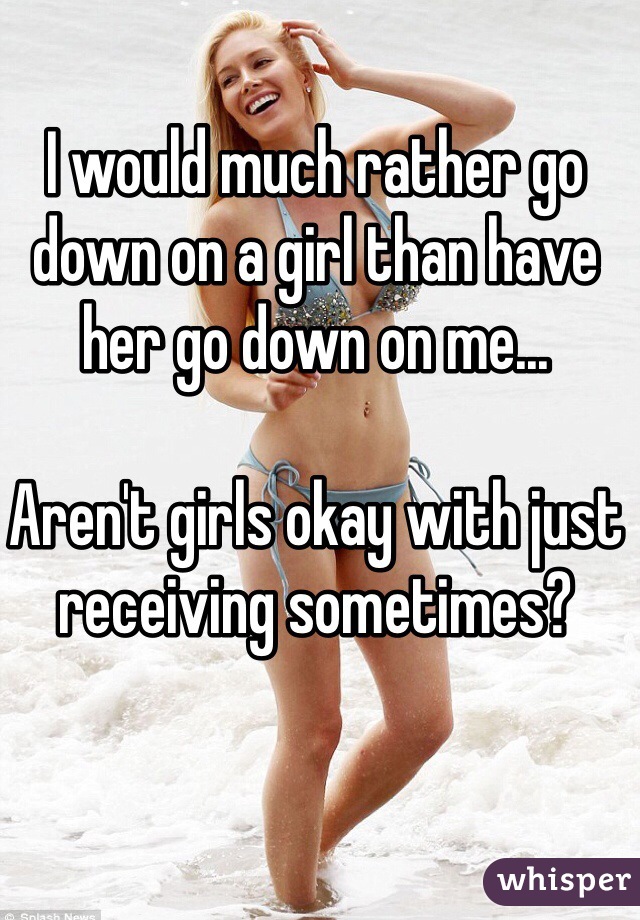 I would much rather go down on a girl than have her go down on me...

Aren't girls okay with just receiving sometimes? 