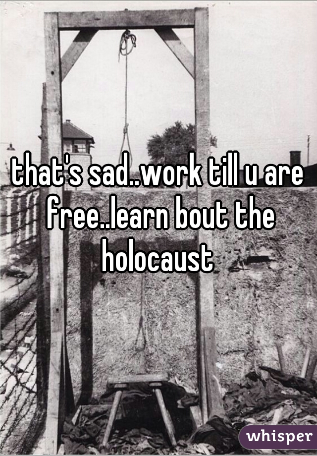 that's sad..work till u are free..learn bout the holocaust 
