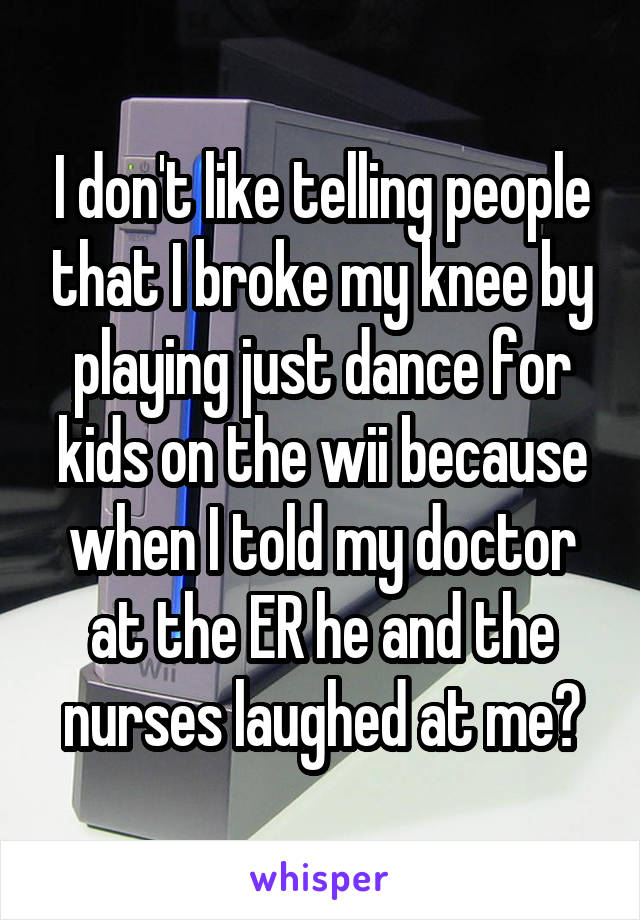I don't like telling people that I broke my knee by playing just dance for kids on the wii because when I told my doctor at the ER he and the nurses laughed at me