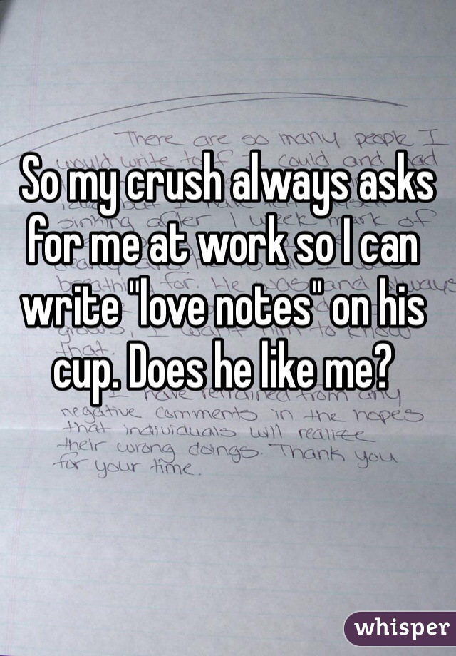  So my crush always asks for me at work so I can write "love notes" on his cup. Does he like me?