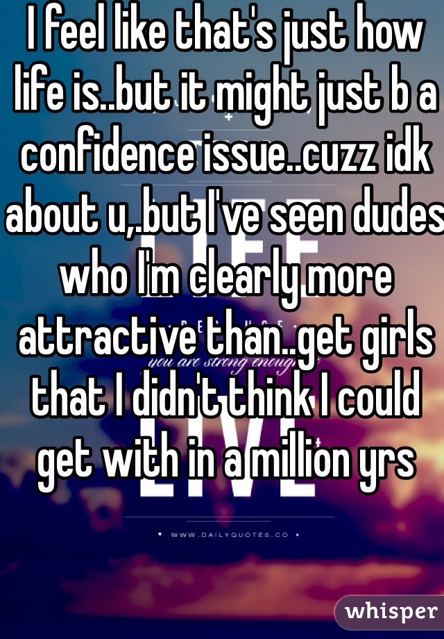 I feel like that's just how life is..but it might just b a confidence issue..cuzz idk about u,.but I've seen dudes who I'm clearly more attractive than..get girls that I didn't think I could get with in a million yrs 