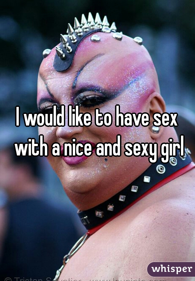 I would like to have sex with a nice and sexy girl