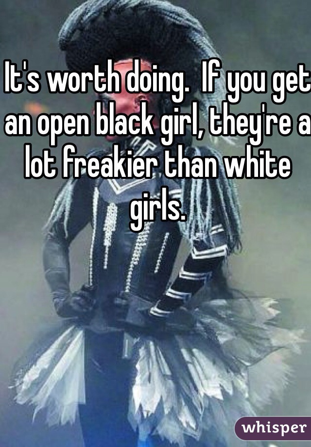 It's worth doing.  If you get an open black girl, they're a lot freakier than white girls. 