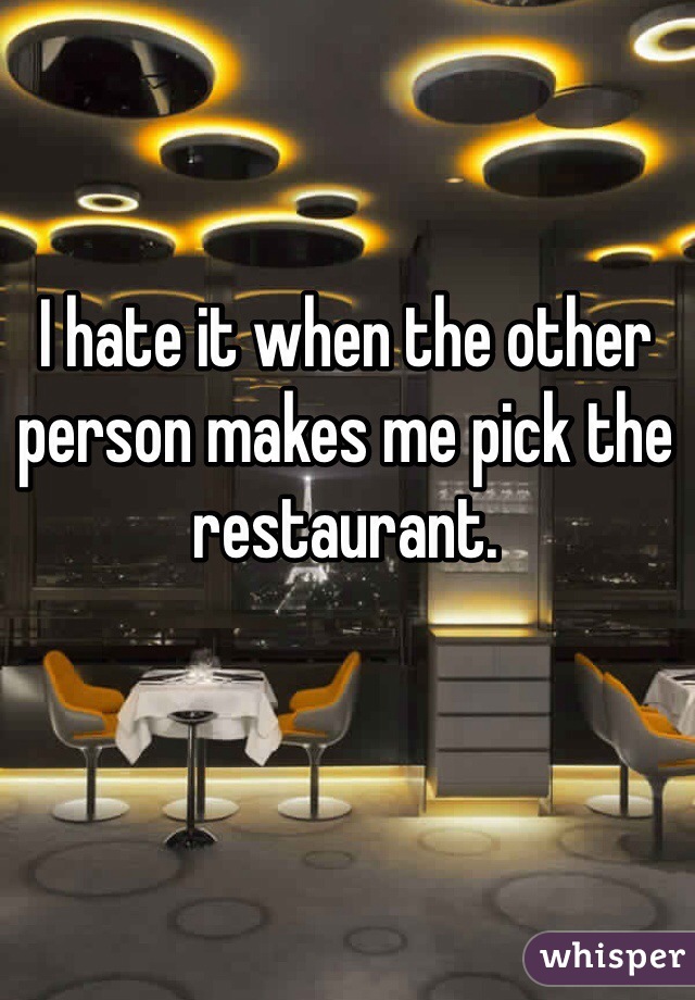 I hate it when the other person makes me pick the restaurant. 