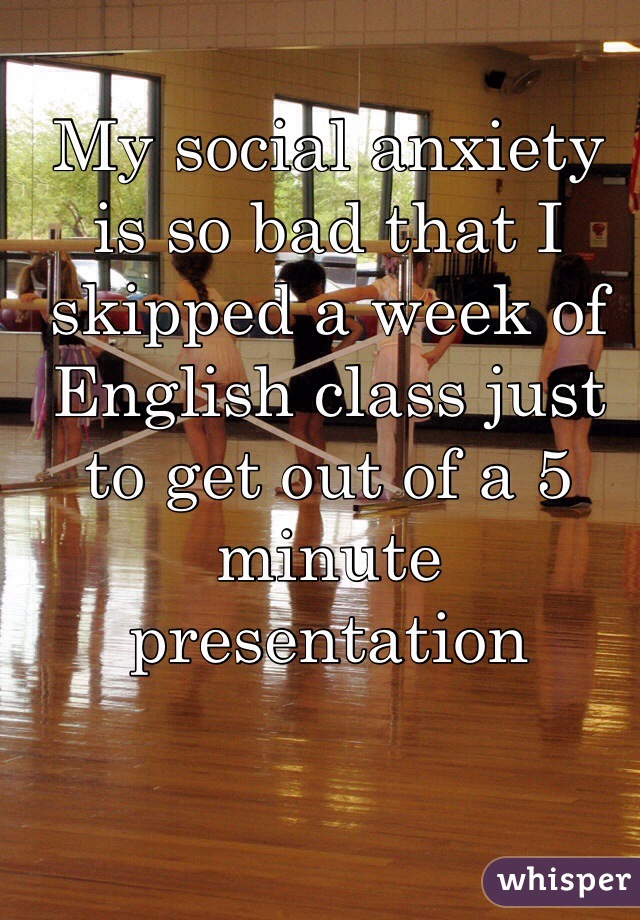 My social anxiety is so bad that I skipped a week of English class just to get out of a 5 minute presentation