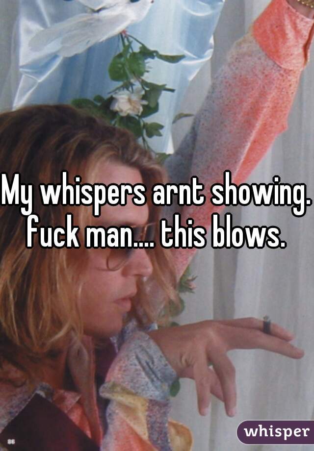 My whispers arnt showing. fuck man.... this blows. 