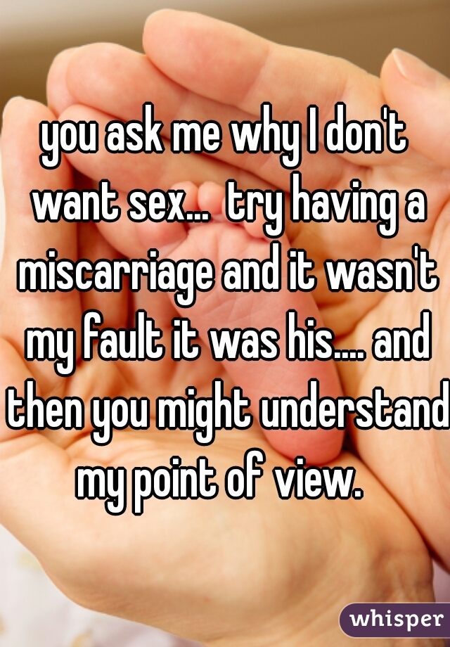 you ask me why I don't want sex...  try having a miscarriage and it wasn't my fault it was his.... and then you might understand my point of view.  