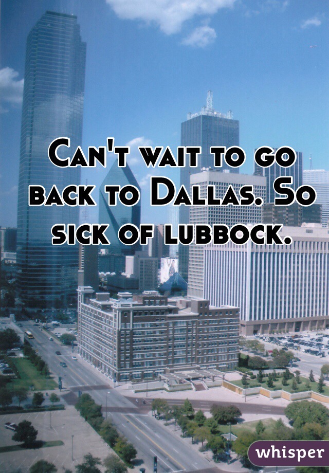 Can't wait to go back to Dallas. So sick of lubbock. 