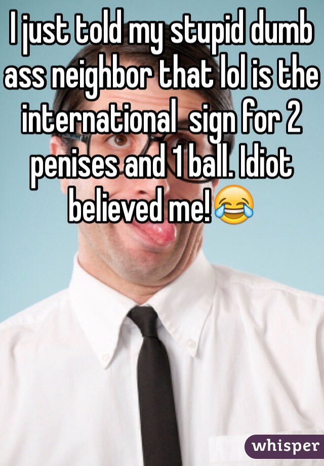 I just told my stupid dumb ass neighbor that lol is the international  sign for 2 penises and 1 ball. Idiot believed me!😂