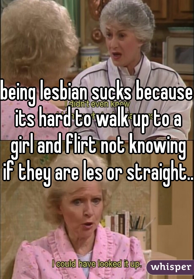 being lesbian sucks because its hard to walk up to a girl and flirt not knowing if they are les or straight.. 