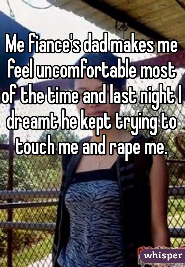 Me fiance's dad makes me feel uncomfortable most of the time and last night I dreamt he kept trying to touch me and rape me. 