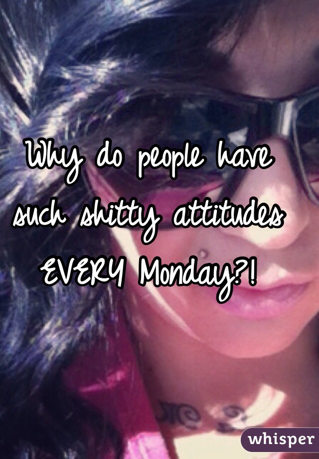Why do people have such shitty attitudes EVERY Monday?!