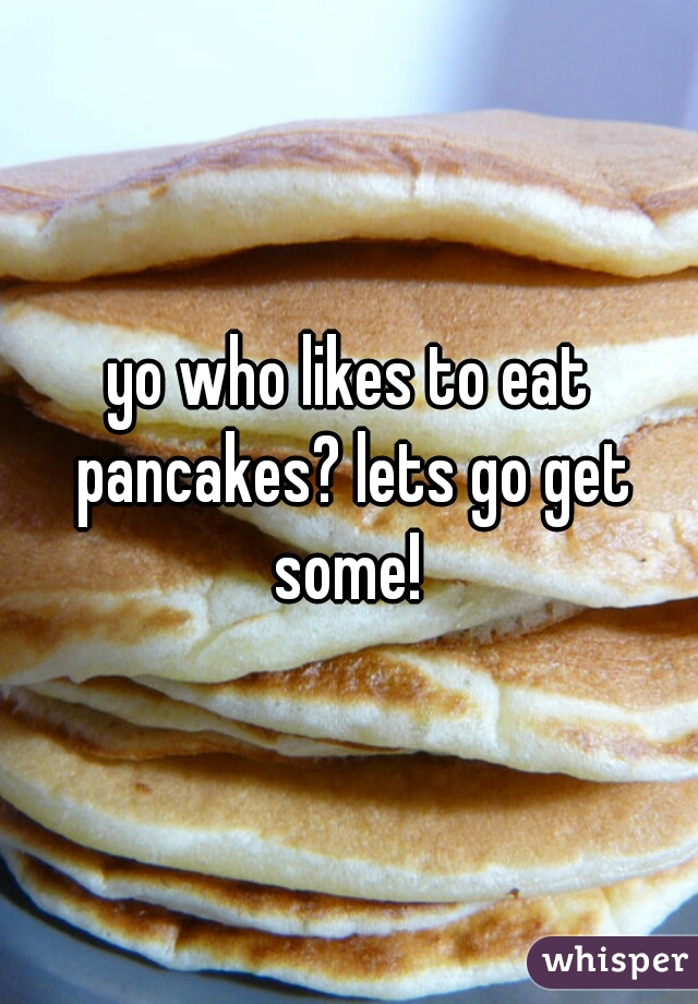 yo who likes to eat pancakes? lets go get some! 
