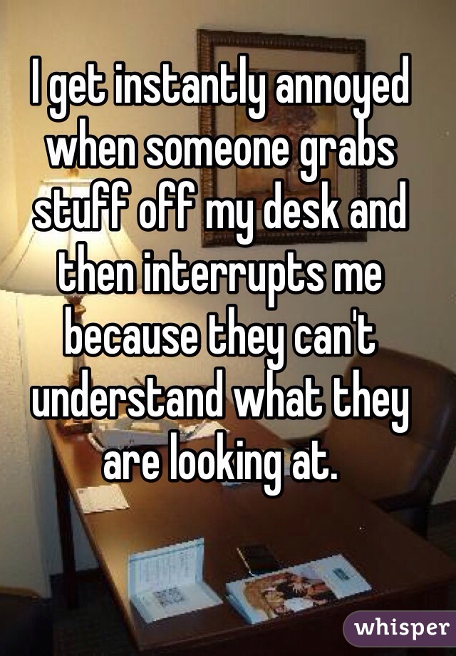 I get instantly annoyed when someone grabs stuff off my desk and then interrupts me because they can't understand what they are looking at.