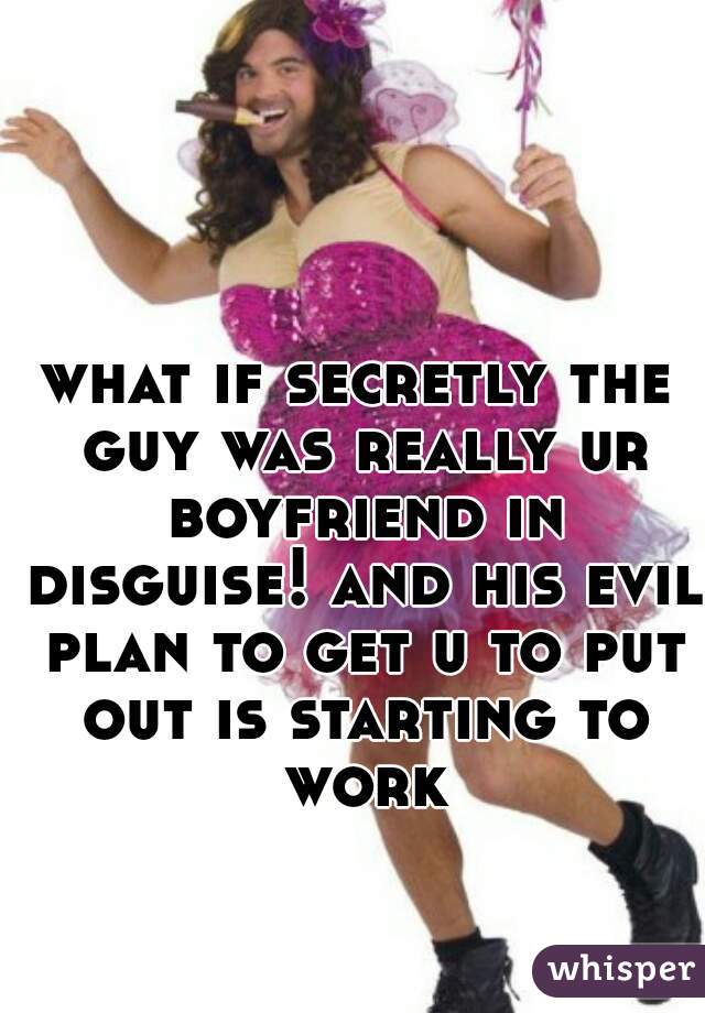 what if secretly the guy was really ur boyfriend in disguise! and his evil plan to get u to put out is starting to work